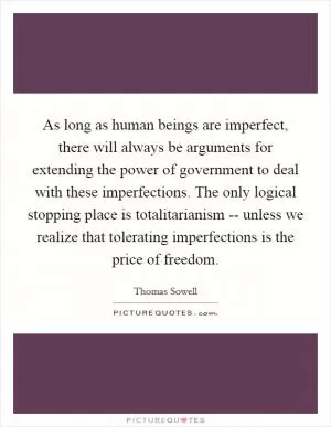 As long as human beings are imperfect, there will always be arguments for extending the power of government to deal with these imperfections. The only logical stopping place is totalitarianism -- unless we realize that tolerating imperfections is the price of freedom Picture Quote #1
