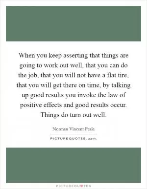 When you keep asserting that things are going to work out well, that you can do the job, that you will not have a flat tire, that you will get there on time, by talking up good results you invoke the law of positive effects and good results occur. Things do turn out well Picture Quote #1