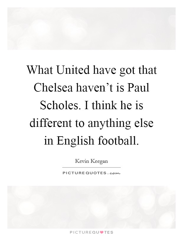 What United have got that Chelsea haven't is Paul Scholes. I think he is different to anything else in English football Picture Quote #1