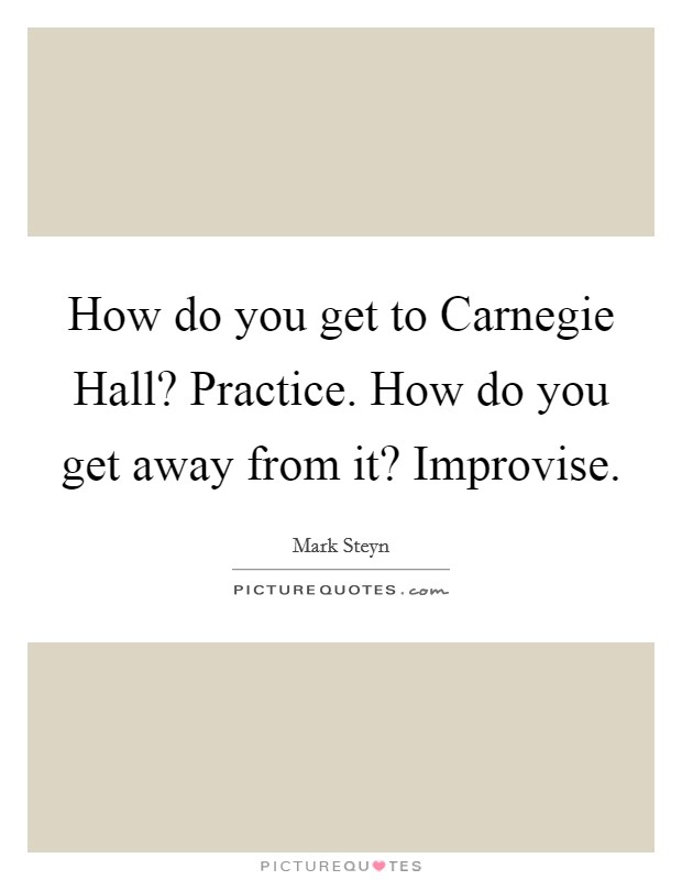 How do you get to Carnegie Hall? Practice. How do you get away from it? Improvise Picture Quote #1