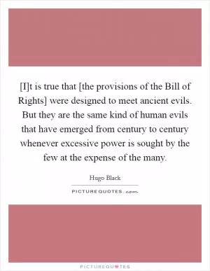 [I]t is true that [the provisions of the Bill of Rights] were designed to meet ancient evils. But they are the same kind of human evils that have emerged from century to century whenever excessive power is sought by the few at the expense of the many Picture Quote #1
