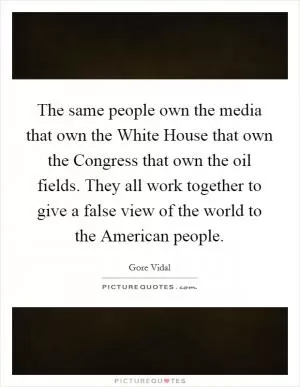 The same people own the media that own the White House that own the Congress that own the oil fields. They all work together to give a false view of the world to the American people Picture Quote #1