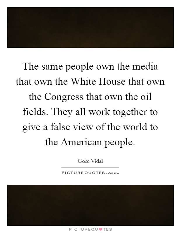 The same people own the media that own the White House that own the Congress that own the oil fields. They all work together to give a false view of the world to the American people Picture Quote #1