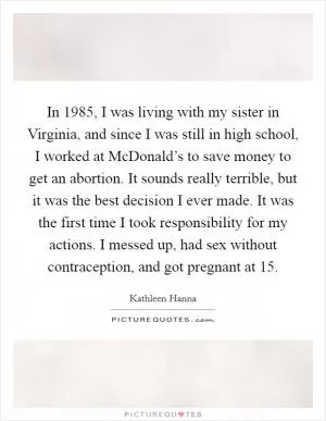 In 1985, I was living with my sister in Virginia, and since I was still in high school, I worked at McDonald’s to save money to get an abortion. It sounds really terrible, but it was the best decision I ever made. It was the first time I took responsibility for my actions. I messed up, had sex without contraception, and got pregnant at 15 Picture Quote #1