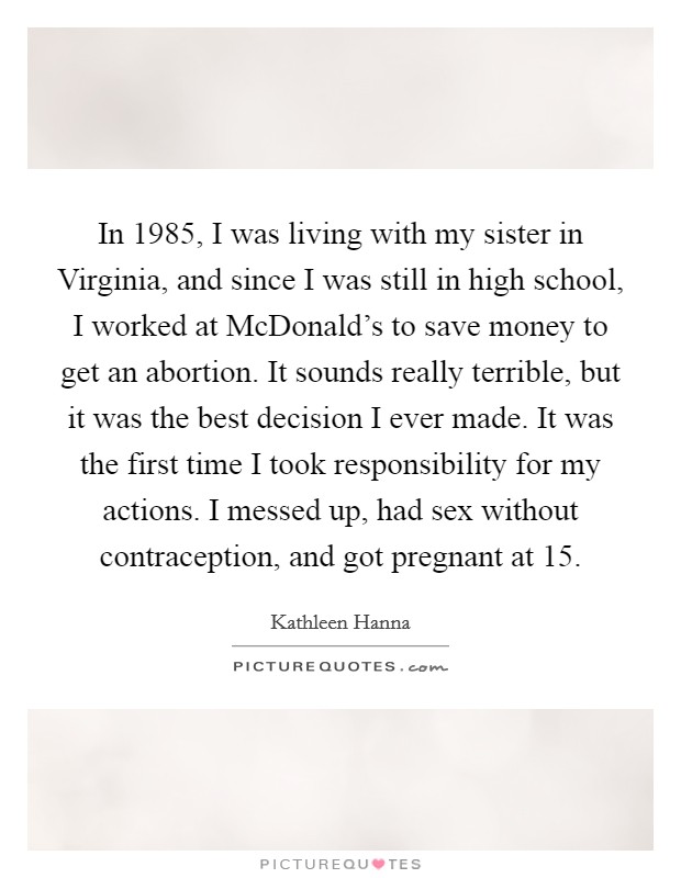 In 1985, I was living with my sister in Virginia, and since I was still in high school, I worked at McDonald's to save money to get an abortion. It sounds really terrible, but it was the best decision I ever made. It was the first time I took responsibility for my actions. I messed up, had sex without contraception, and got pregnant at 15 Picture Quote #1