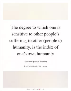 The degree to which one is sensitive to other people’s suffering, to other (people’s) humanity, is the index of one’s own humanity Picture Quote #1