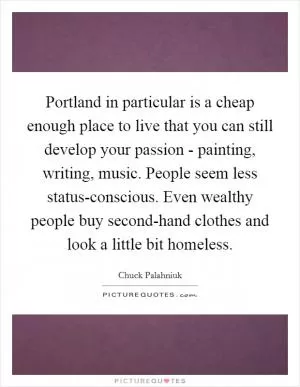 Portland in particular is a cheap enough place to live that you can still develop your passion - painting, writing, music. People seem less status-conscious. Even wealthy people buy second-hand clothes and look a little bit homeless Picture Quote #1