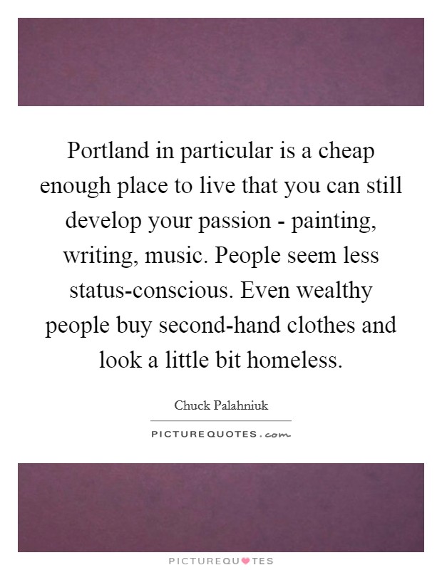 Portland in particular is a cheap enough place to live that you can still develop your passion - painting, writing, music. People seem less status-conscious. Even wealthy people buy second-hand clothes and look a little bit homeless Picture Quote #1