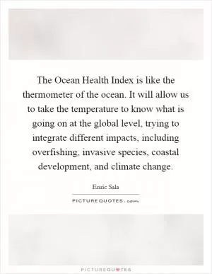 The Ocean Health Index is like the thermometer of the ocean. It will allow us to take the temperature to know what is going on at the global level, trying to integrate different impacts, including overfishing, invasive species, coastal development, and climate change Picture Quote #1