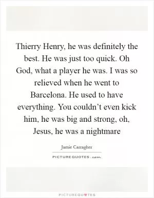 Thierry Henry, he was definitely the best. He was just too quick. Oh God, what a player he was. I was so relieved when he went to Barcelona. He used to have everything. You couldn’t even kick him, he was big and strong, oh, Jesus, he was a nightmare Picture Quote #1