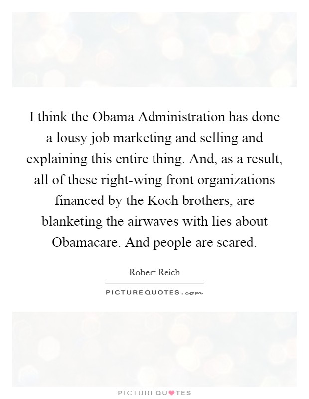 I think the Obama Administration has done a lousy job marketing and selling and explaining this entire thing. And, as a result, all of these right-wing front organizations financed by the Koch brothers, are blanketing the airwaves with lies about Obamacare. And people are scared Picture Quote #1