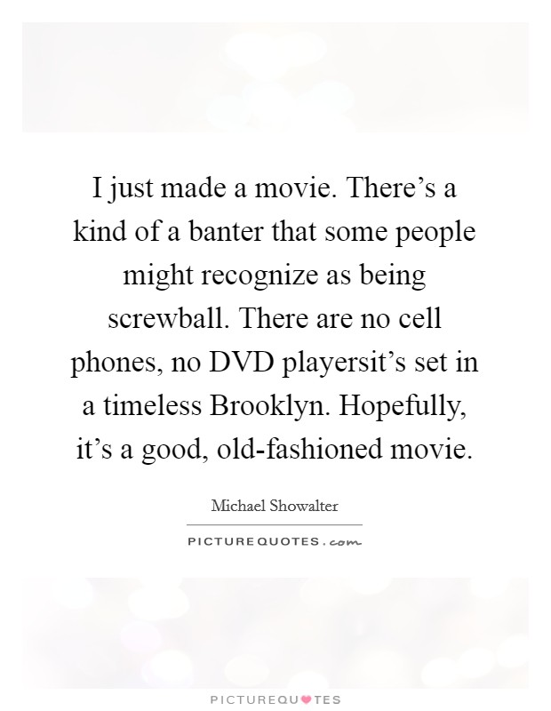I just made a movie. There's a kind of a banter that some people might recognize as being screwball. There are no cell phones, no DVD playersit's set in a timeless Brooklyn. Hopefully, it's a good, old-fashioned movie Picture Quote #1
