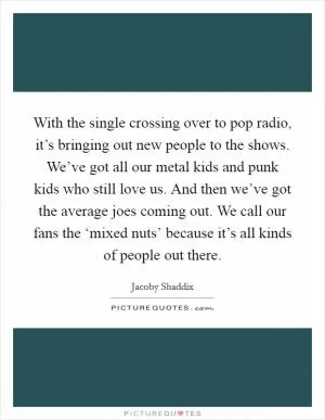 With the single crossing over to pop radio, it’s bringing out new people to the shows. We’ve got all our metal kids and punk kids who still love us. And then we’ve got the average joes coming out. We call our fans the ‘mixed nuts’ because it’s all kinds of people out there Picture Quote #1