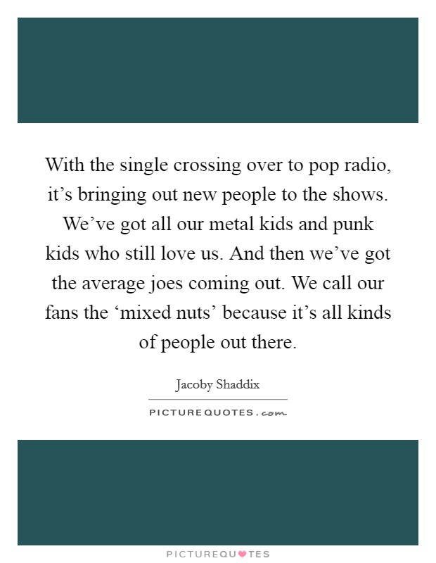 With the single crossing over to pop radio, it's bringing out new people to the shows. We've got all our metal kids and punk kids who still love us. And then we've got the average joes coming out. We call our fans the ‘mixed nuts' because it's all kinds of people out there Picture Quote #1