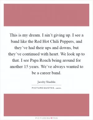 This is my dream. I ain’t giving up. I see a band like the Red Hot Chili Peppers, and they’ve had their ups and downs, but they’ve continued with heart. We look up to that. I see Papa Roach being around for another 15 years. We’ve always wanted to be a career band Picture Quote #1
