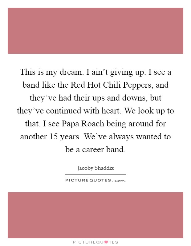 This is my dream. I ain't giving up. I see a band like the Red Hot Chili Peppers, and they've had their ups and downs, but they've continued with heart. We look up to that. I see Papa Roach being around for another 15 years. We've always wanted to be a career band Picture Quote #1