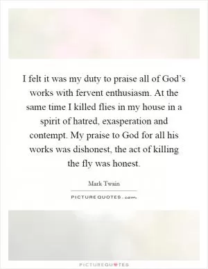 I felt it was my duty to praise all of God’s works with fervent enthusiasm. At the same time I killed flies in my house in a spirit of hatred, exasperation and contempt. My praise to God for all his works was dishonest, the act of killing the fly was honest Picture Quote #1