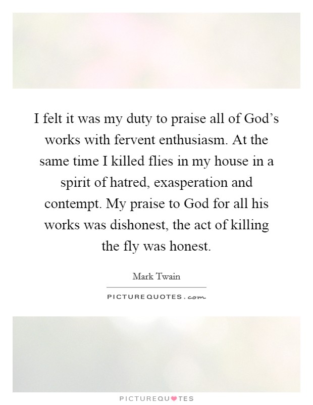 I felt it was my duty to praise all of God's works with fervent enthusiasm. At the same time I killed flies in my house in a spirit of hatred, exasperation and contempt. My praise to God for all his works was dishonest, the act of killing the fly was honest Picture Quote #1