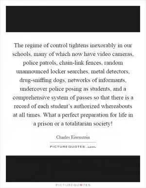 The regime of control tightens inexorably in our schools, many of which now have video cameras, police patrols, chain-link fences, random unannounced locker searches, metal detectors, drug-sniffing dogs, networks of informants, undercover police posing as students, and a comprehensive system of passes so that there is a record of each student’s authorized whereabouts at all times. What a perfect preparation for life in a prison or a totalitarian society! Picture Quote #1