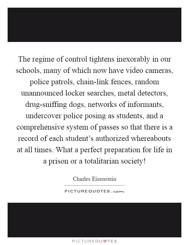 The regime of control tightens inexorably in our schools, many of which now have video cameras, police patrols, chain-link fences, random unannounced locker searches, metal detectors, drug-sniffing dogs, networks of informants, undercover police posing as students, and a comprehensive system of passes so that there is a record of each student's authorized whereabouts at all times. What a perfect preparation for life in a prison or a totalitarian society! Picture Quote #1