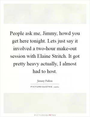 People ask me, Jimmy, howd you get here tonight. Lets just say it involved a two-hour make-out session with Elaine Stritch. It got pretty heavy actually, I almost had to host Picture Quote #1