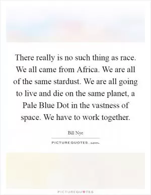There really is no such thing as race. We all came from Africa. We are all of the same stardust. We are all going to live and die on the same planet, a Pale Blue Dot in the vastness of space. We have to work together Picture Quote #1