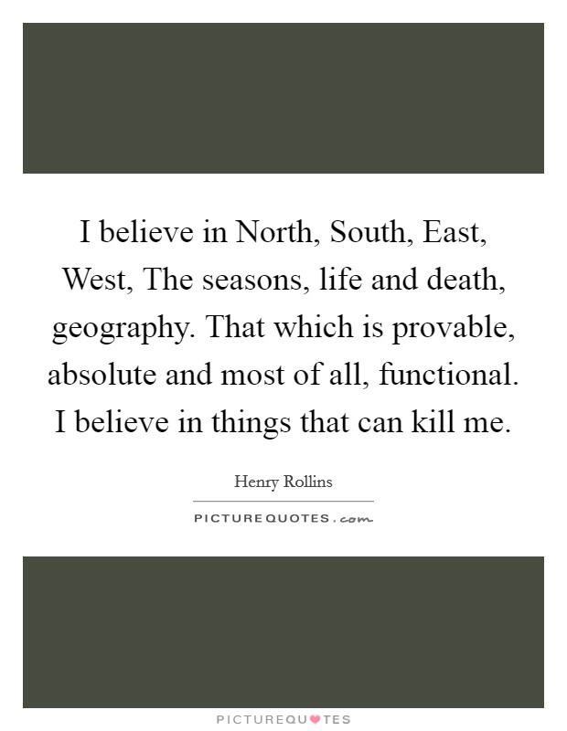 I believe in North, South, East, West, The seasons, life and death, geography. That which is provable, absolute and most of all, functional. I believe in things that can kill me Picture Quote #1