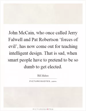 John McCain, who once called Jerry Falwell and Pat Robertson ‘forces of evil’, has now come out for teaching intelligent design. That is sad, when smart people have to pretend to be so dumb to get elected Picture Quote #1