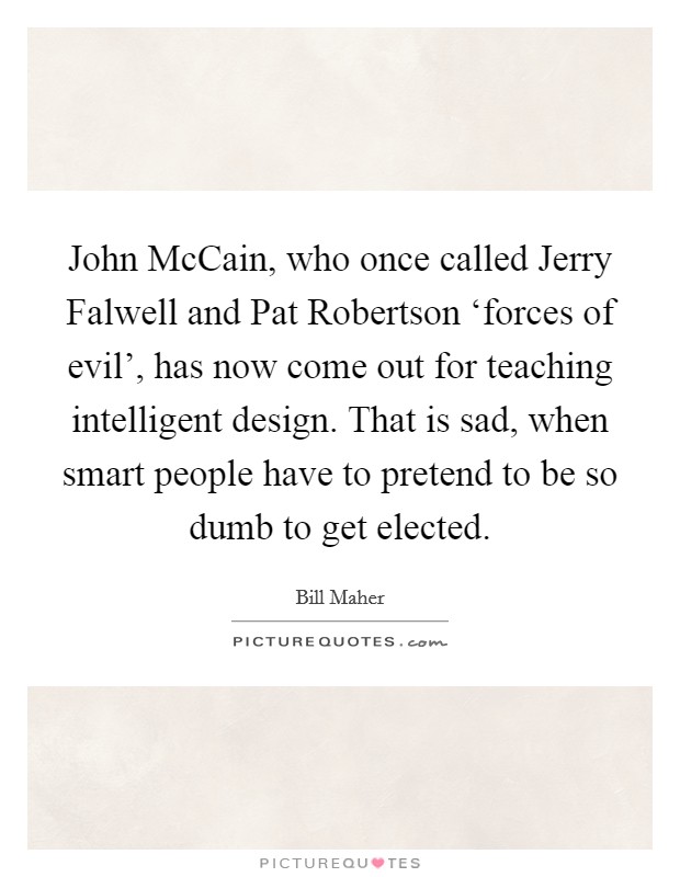 John McCain, who once called Jerry Falwell and Pat Robertson ‘forces of evil', has now come out for teaching intelligent design. That is sad, when smart people have to pretend to be so dumb to get elected Picture Quote #1
