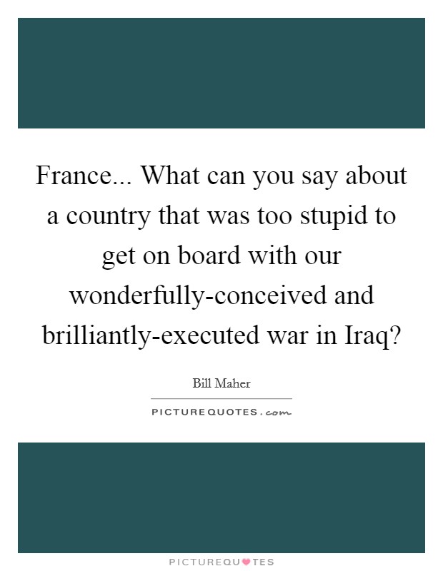 France... What can you say about a country that was too stupid to get on board with our wonderfully-conceived and brilliantly-executed war in Iraq? Picture Quote #1