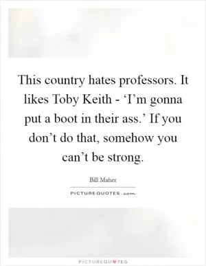 This country hates professors. It likes Toby Keith - ‘I’m gonna put a boot in their ass.’ If you don’t do that, somehow you can’t be strong Picture Quote #1