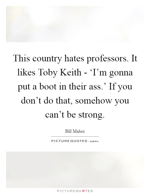 This country hates professors. It likes Toby Keith - ‘I'm gonna put a boot in their ass.' If you don't do that, somehow you can't be strong Picture Quote #1