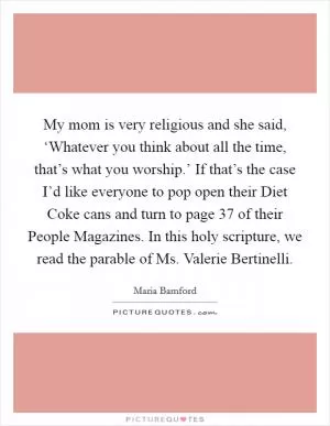 My mom is very religious and she said, ‘Whatever you think about all the time, that’s what you worship.’ If that’s the case I’d like everyone to pop open their Diet Coke cans and turn to page 37 of their People Magazines. In this holy scripture, we read the parable of Ms. Valerie Bertinelli Picture Quote #1