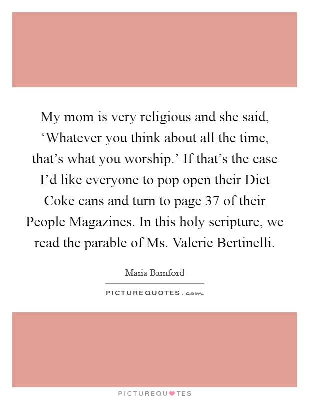 My mom is very religious and she said, ‘Whatever you think about all the time, that's what you worship.' If that's the case I'd like everyone to pop open their Diet Coke cans and turn to page 37 of their People Magazines. In this holy scripture, we read the parable of Ms. Valerie Bertinelli Picture Quote #1