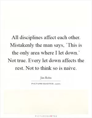 All disciplines affect each other. Mistakenly the man says, `This is the only area where I let down.` Not true. Every let down affects the rest. Not to think so is naive Picture Quote #1