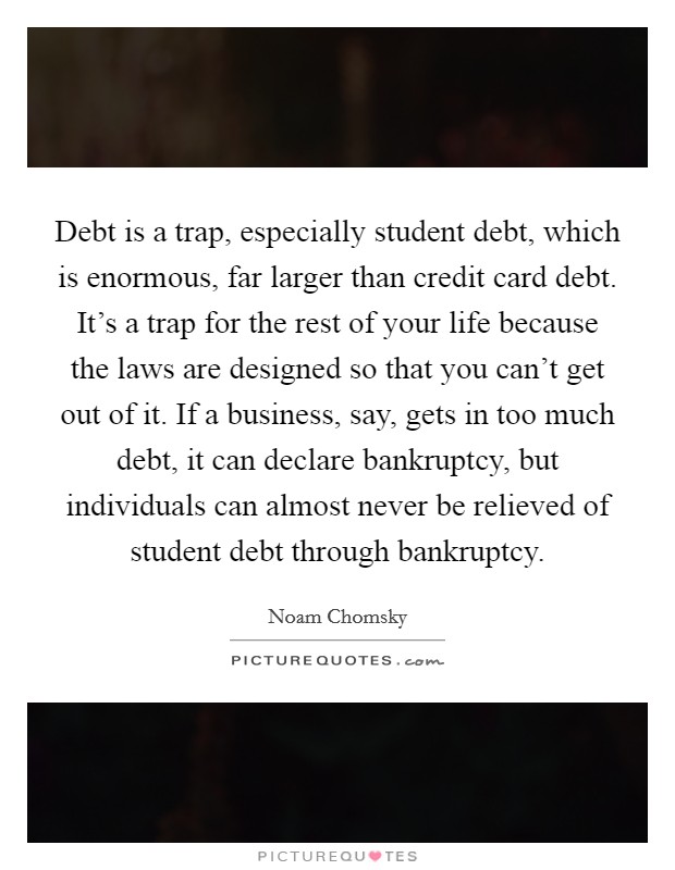 Debt is a trap, especially student debt, which is enormous, far larger than credit card debt. It's a trap for the rest of your life because the laws are designed so that you can't get out of it. If a business, say, gets in too much debt, it can declare bankruptcy, but individuals can almost never be relieved of student debt through bankruptcy Picture Quote #1