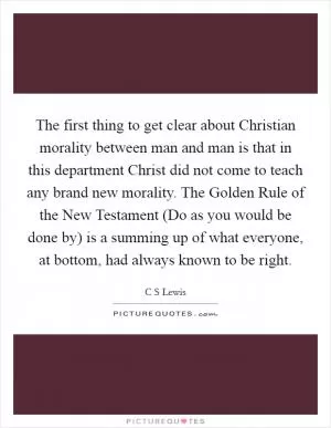 The first thing to get clear about Christian morality between man and man is that in this department Christ did not come to teach any brand new morality. The Golden Rule of the New Testament (Do as you would be done by) is a summing up of what everyone, at bottom, had always known to be right Picture Quote #1