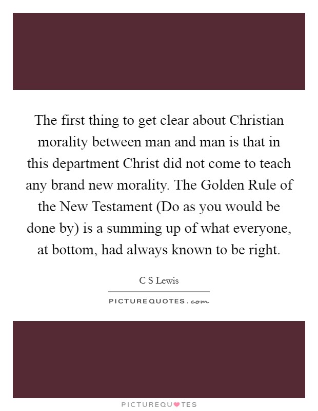 The first thing to get clear about Christian morality between man and man is that in this department Christ did not come to teach any brand new morality. The Golden Rule of the New Testament (Do as you would be done by) is a summing up of what everyone, at bottom, had always known to be right Picture Quote #1