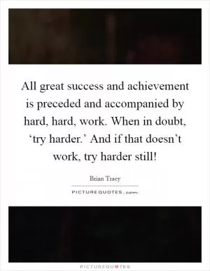 All great success and achievement is preceded and accompanied by hard, hard, work. When in doubt, ‘try harder.’ And if that doesn’t work, try harder still! Picture Quote #1