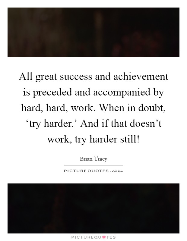All great success and achievement is preceded and accompanied by hard, hard, work. When in doubt, ‘try harder.' And if that doesn't work, try harder still! Picture Quote #1