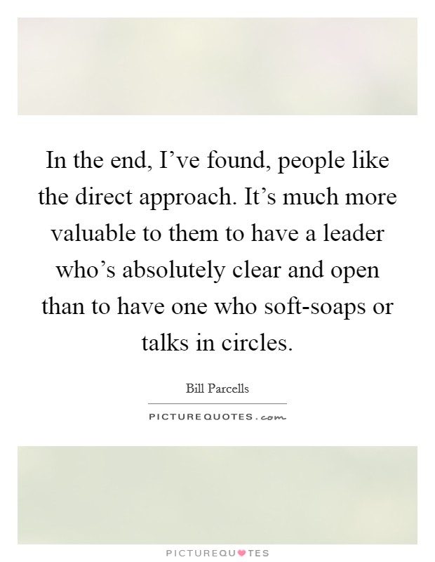 In the end, I've found, people like the direct approach. It's much more valuable to them to have a leader who's absolutely clear and open than to have one who soft-soaps or talks in circles Picture Quote #1