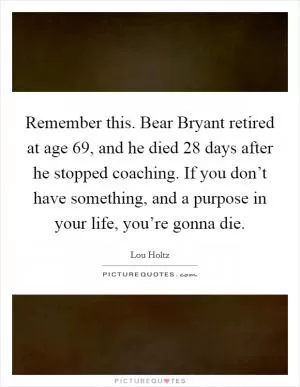 Remember this. Bear Bryant retired at age 69, and he died 28 days after he stopped coaching. If you don’t have something, and a purpose in your life, you’re gonna die Picture Quote #1
