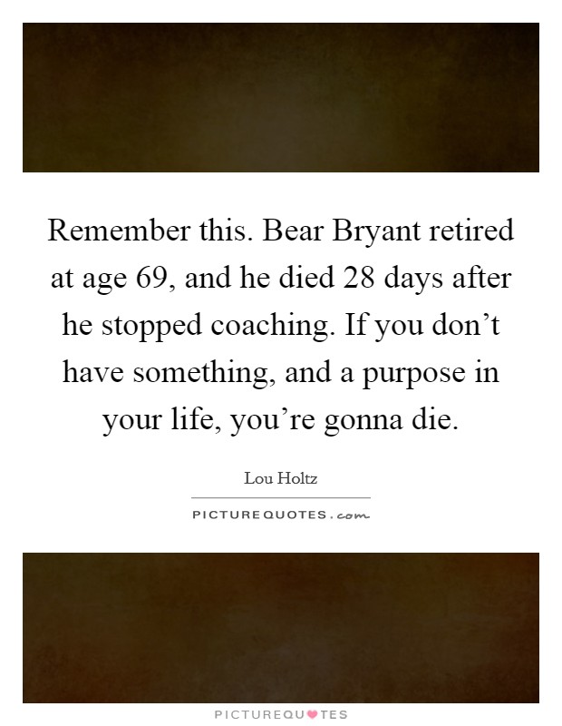 Remember this. Bear Bryant retired at age 69, and he died 28 days after he stopped coaching. If you don't have something, and a purpose in your life, you're gonna die Picture Quote #1