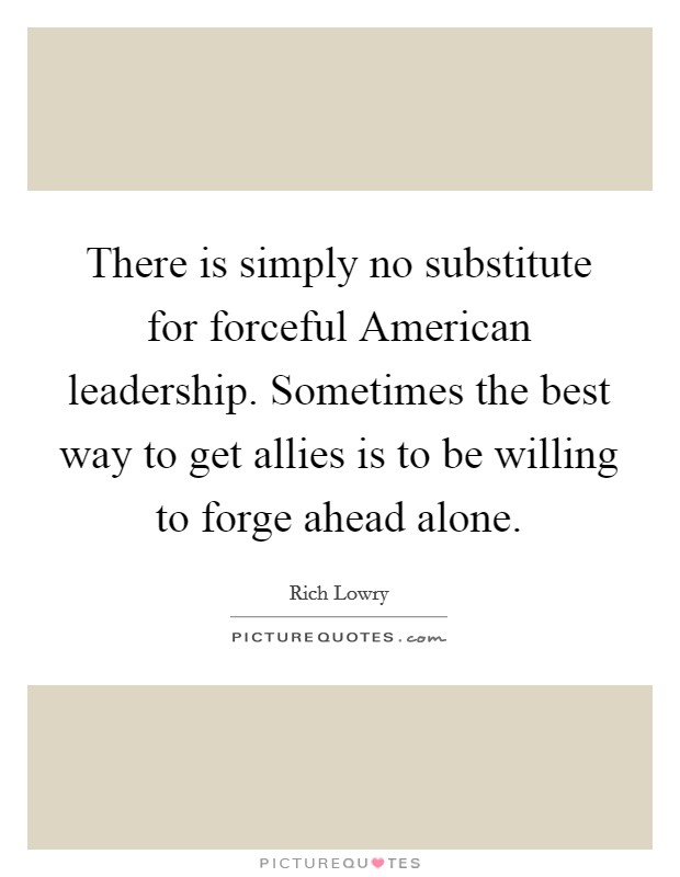 There is simply no substitute for forceful American leadership. Sometimes the best way to get allies is to be willing to forge ahead alone Picture Quote #1
