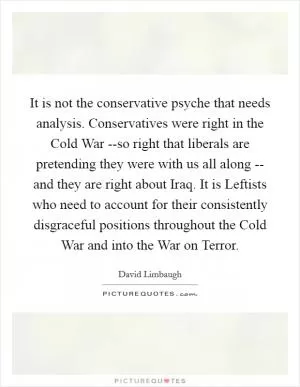 It is not the conservative psyche that needs analysis. Conservatives were right in the Cold War --so right that liberals are pretending they were with us all along -- and they are right about Iraq. It is Leftists who need to account for their consistently disgraceful positions throughout the Cold War and into the War on Terror Picture Quote #1