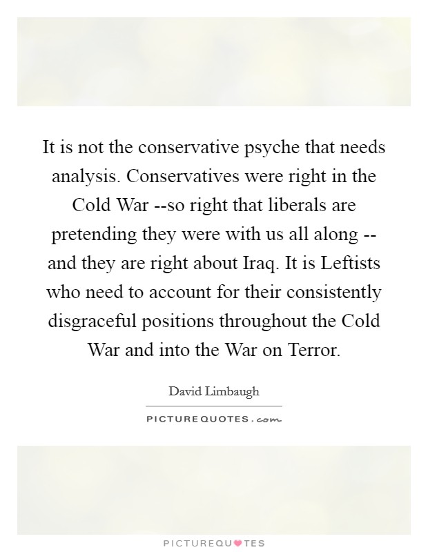 It is not the conservative psyche that needs analysis. Conservatives were right in the Cold War --so right that liberals are pretending they were with us all along -- and they are right about Iraq. It is Leftists who need to account for their consistently disgraceful positions throughout the Cold War and into the War on Terror Picture Quote #1