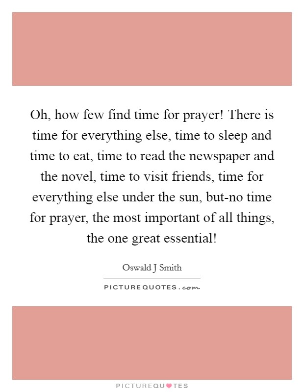 Oh, how few find time for prayer! There is time for everything else, time to sleep and time to eat, time to read the newspaper and the novel, time to visit friends, time for everything else under the sun, but-no time for prayer, the most important of all things, the one great essential! Picture Quote #1