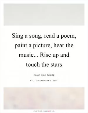 Sing a song, read a poem, paint a picture, hear the music... Rise up and touch the stars Picture Quote #1