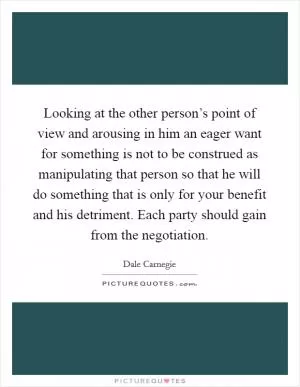 Looking at the other person’s point of view and arousing in him an eager want for something is not to be construed as manipulating that person so that he will do something that is only for your benefit and his detriment. Each party should gain from the negotiation Picture Quote #1