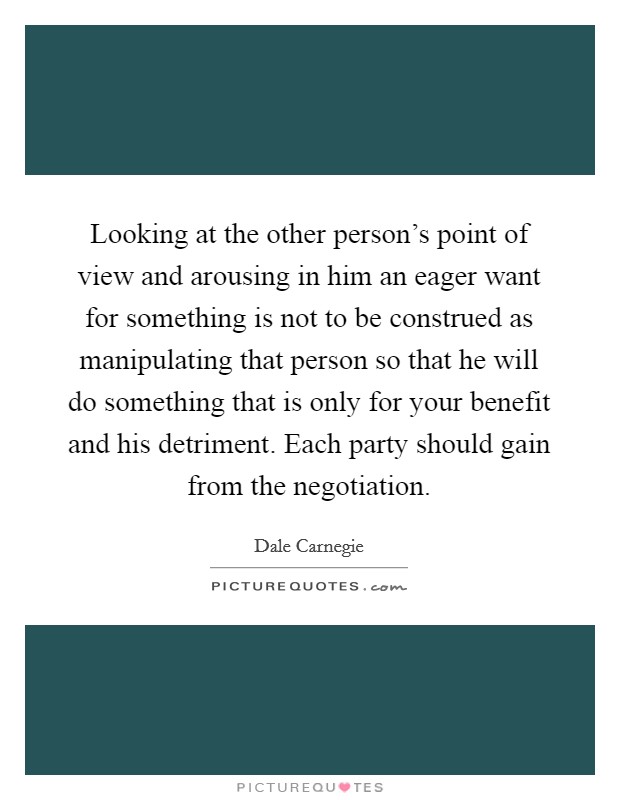 Looking at the other person's point of view and arousing in him an eager want for something is not to be construed as manipulating that person so that he will do something that is only for your benefit and his detriment. Each party should gain from the negotiation Picture Quote #1